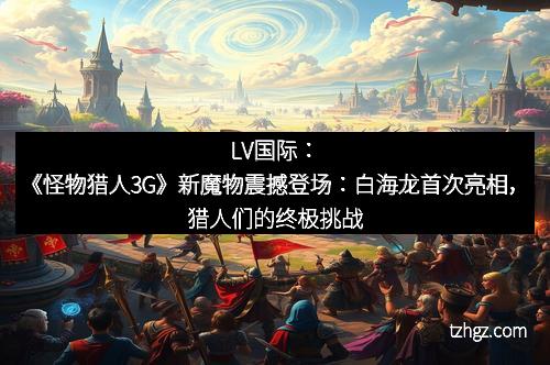 LV国际：《怪物猎人3G》新魔物震撼登场：白海龙首次亮相，猎人们的终极挑战